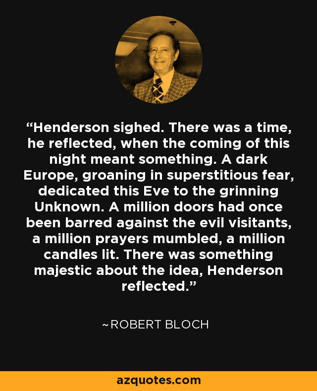 Henderson sighed. There was a time, he reflected, when the coming of this night meant something. A dark Europe, groaning in superstitious fear, dedicated this Eve to the grinning Unknown. A million doors had once been barred against the evil visitants, a million prayers mumbled, a million candles lit. There was something majestic about the idea, Henderson reflected. - Robert Bloch