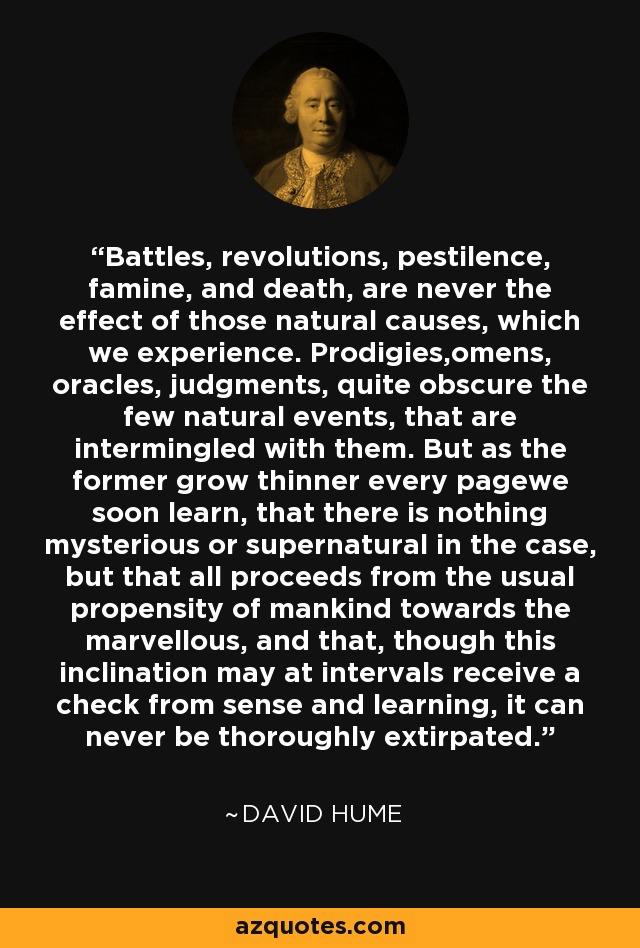 Battles, revolutions, pestilence, famine, and death, are never the effect of those natural causes, which we experience. Prodigies,omens, oracles, judgments, quite obscure the few natural events, that are intermingled with them. But as the former grow thinner every pagewe soon learn, that there is nothing mysterious or supernatural in the case, but that all proceeds from the usual propensity of mankind towards the marvellous, and that, though this inclination may at intervals receive a check from sense and learning, it can never be thoroughly extirpated. - David Hume