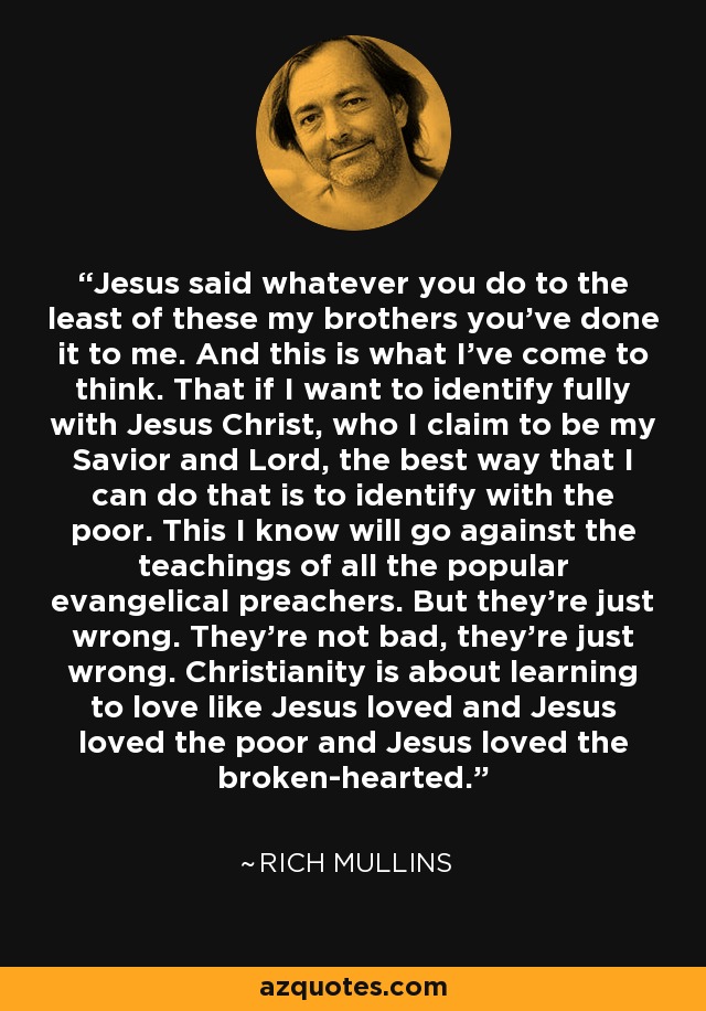 Jesus said whatever you do to the least of these my brothers you've done it to me. And this is what I've come to think. That if I want to identify fully with Jesus Christ, who I claim to be my Savior and Lord, the best way that I can do that is to identify with the poor. This I know will go against the teachings of all the popular evangelical preachers. But they're just wrong. They're not bad, they're just wrong. Christianity is about learning to love like Jesus loved and Jesus loved the poor and Jesus loved the broken-hearted. - Rich Mullins