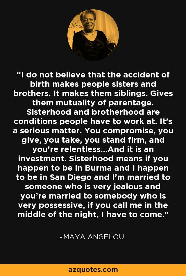 I do not believe that the accident of birth makes people sisters and brothers. It makes them siblings. Gives them mutuality of parentage. Sisterhood and brotherhood are conditions people have to work at. It's a serious matter. You compromise, you give, you take, you stand firm, and you're relentless...And it is an investment. Sisterhood means if you happen to be in Burma and I happen to be in San Diego and I'm married to someone who is very jealous and you're married to somebody who is very possessive, if you call me in the middle of the night, I have to come. - Maya Angelou