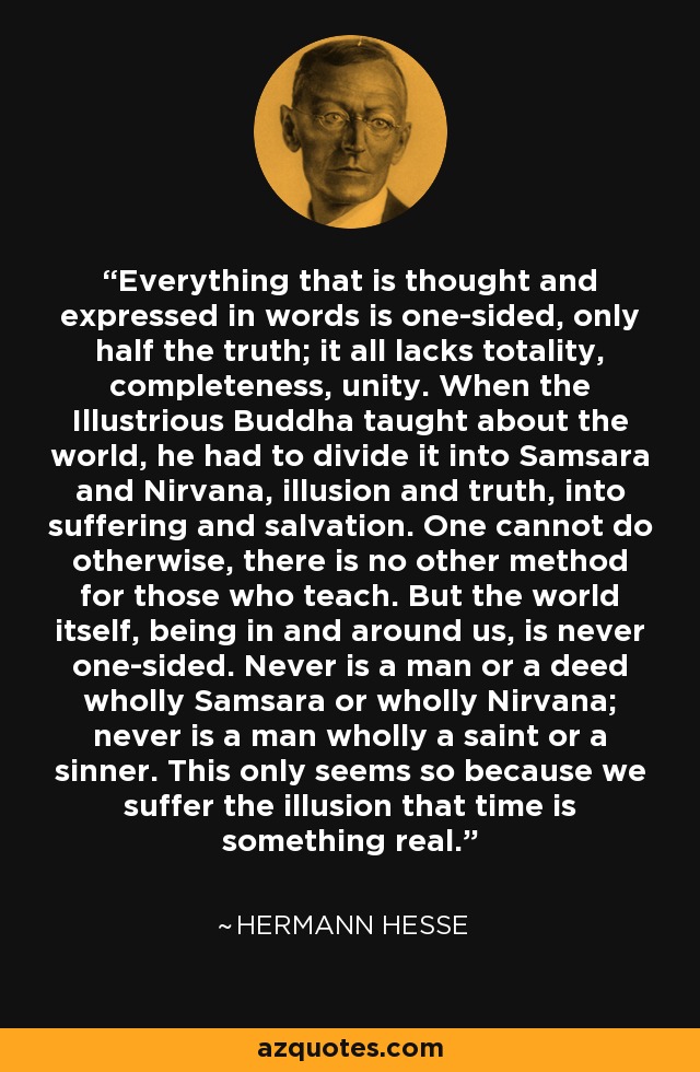 Everything that is thought and expressed in words is one-sided, only half the truth; it all lacks totality, completeness, unity. When the Illustrious Buddha taught about the world, he had to divide it into Samsara and Nirvana, illusion and truth, into suffering and salvation. One cannot do otherwise, there is no other method for those who teach. But the world itself, being in and around us, is never one-sided. Never is a man or a deed wholly Samsara or wholly Nirvana; never is a man wholly a saint or a sinner. This only seems so because we suffer the illusion that time is something real. - Hermann Hesse