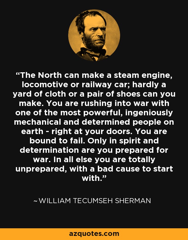 The North can make a steam engine, locomotive or railway car; hardly a yard of cloth or a pair of shoes can you make. You are rushing into war with one of the most powerful, ingeniously mechanical and determined people on earth - right at your doors. You are bound to fail. Only in spirit and determination are you prepared for war. In all else you are totally unprepared, with a bad cause to start with. - William Tecumseh Sherman