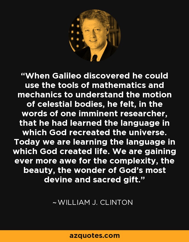 When Galileo discovered he could use the tools of mathematics and mechanics to understand the motion of celestial bodies, he felt, in the words of one imminent researcher, that he had learned the language in which God recreated the universe. Today we are learning the language in which God created life. We are gaining ever more awe for the complexity, the beauty, the wonder of God's most devine and sacred gift. - William J. Clinton