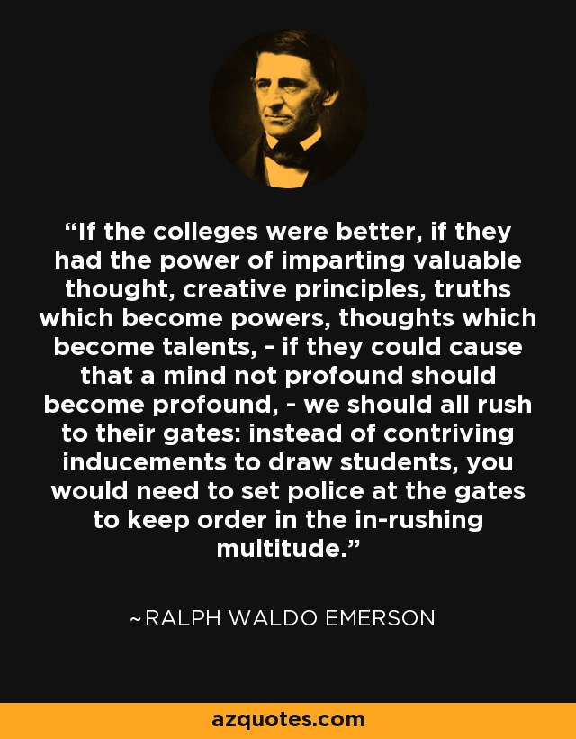 If the colleges were better, if they had the power of imparting valuable thought, creative principles, truths which become powers, thoughts which become talents, - if they could cause that a mind not profound should become profound, - we should all rush to their gates: instead of contriving inducements to draw students, you would need to set police at the gates to keep order in the in-rushing multitude. - Ralph Waldo Emerson