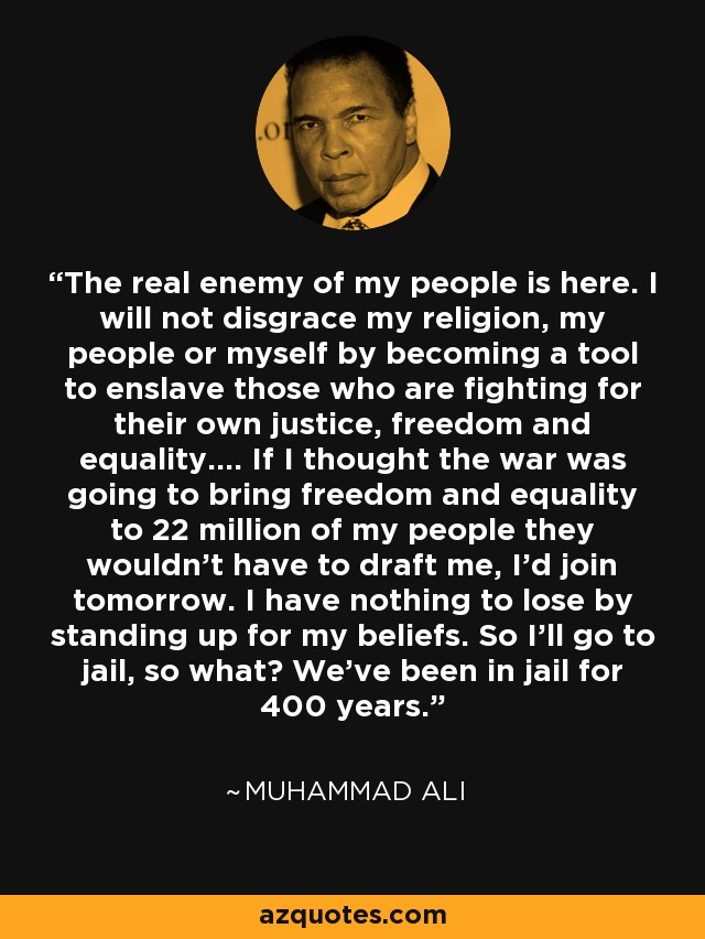 The real enemy of my people is here. I will not disgrace my religion, my people or myself by becoming a tool to enslave those who are fighting for their own justice, freedom and equality.… If I thought the war was going to bring freedom and equality to 22 million of my people they wouldn’t have to draft me, I’d join tomorrow. I have nothing to lose by standing up for my beliefs. So I’ll go to jail, so what? We’ve been in jail for 400 years. - Muhammad Ali