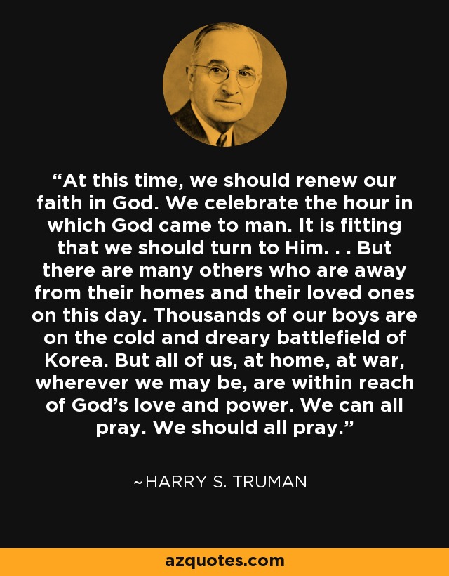 At this time, we should renew our faith in God. We celebrate the hour in which God came to man. It is fitting that we should turn to Him. . . But there are many others who are away from their homes and their loved ones on this day. Thousands of our boys are on the cold and dreary battlefield of Korea. But all of us, at home, at war, wherever we may be, are within reach of God's love and power. We can all pray. We should all pray. - Harry S. Truman