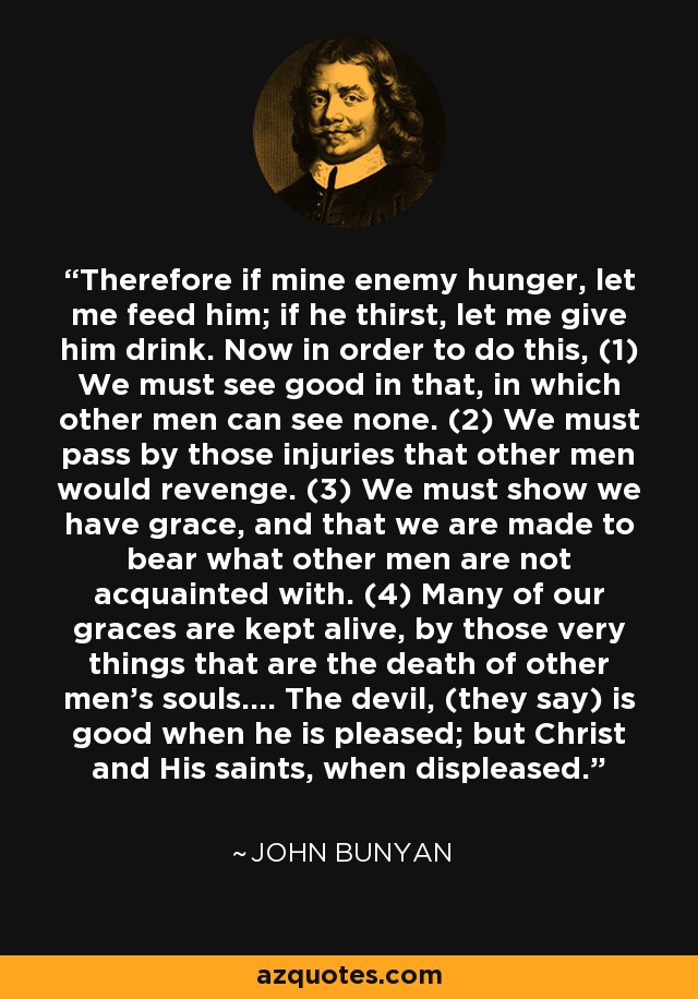 Therefore if mine enemy hunger, let me feed him; if he thirst, let me give him drink. Now in order to do this, (1) We must see good in that, in which other men can see none. (2) We must pass by those injuries that other men would revenge. (3) We must show we have grace, and that we are made to bear what other men are not acquainted with. (4) Many of our graces are kept alive, by those very things that are the death of other men's souls.... The devil, (they say) is good when he is pleased; but Christ and His saints, when displeased. - John Bunyan