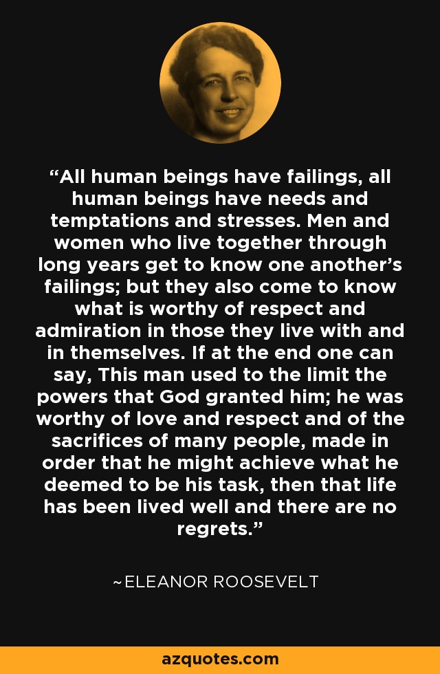 All human beings have failings, all human beings have needs and temptations and stresses. Men and women who live together through long years get to know one another's failings; but they also come to know what is worthy of respect and admiration in those they live with and in themselves. If at the end one can say, This man used to the limit the powers that God granted him; he was worthy of love and respect and of the sacrifices of many people, made in order that he might achieve what he deemed to be his task, then that life has been lived well and there are no regrets. - Eleanor Roosevelt