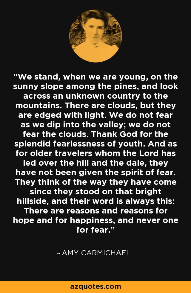 We stand, when we are young, on the sunny slope among the pines, and look across an unknown country to the mountains. There are clouds, but they are edged with light. We do not fear as we dip into the valley; we do not fear the clouds. Thank God for the splendid fearlessness of youth. And as for older travelers whom the Lord has led over the hill and the dale, they have not been given the spirit of fear. They think of the way they have come since they stood on that bright hillside, and their word is always this: There are reasons and reasons for hope and for happiness, and never one for fear. - Amy Carmichael