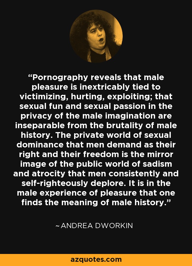 Pornography reveals that male pleasure is inextricably tied to victimizing, hurting, exploiting; that sexual fun and sexual passion in the privacy of the male imagination are inseparable from the brutality of male history. The private world of sexual dominance that men demand as their right and their freedom is the mirror image of the public world of sadism and atrocity that men consistently and self-righteously deplore. It is in the male experience of pleasure that one finds the meaning of male history. - Andrea Dworkin