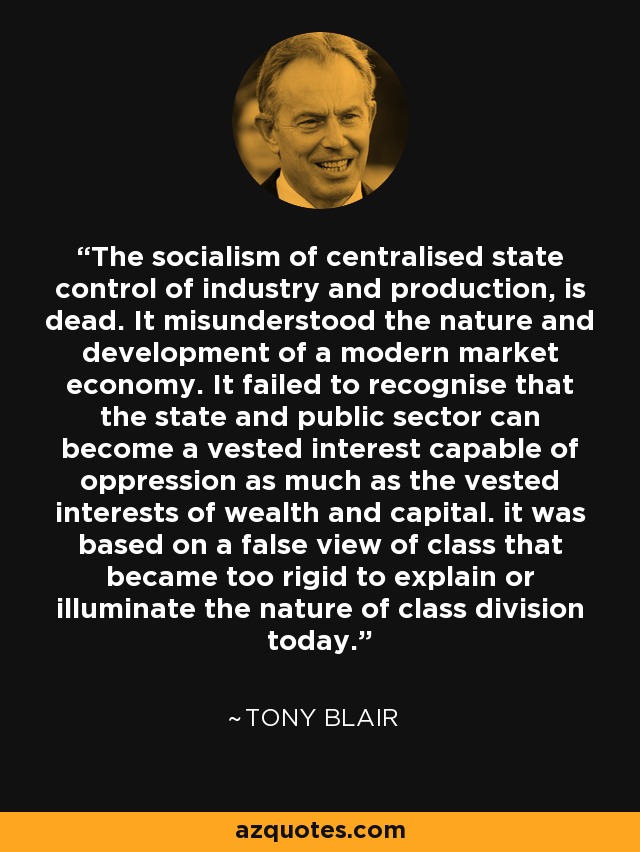 The socialism of centralised state control of industry and production, is dead. It misunderstood the nature and development of a modern market economy. It failed to recognise that the state and public sector can become a vested interest capable of oppression as much as the vested interests of wealth and capital. it was based on a false view of class that became too rigid to explain or illuminate the nature of class division today. - Tony Blair