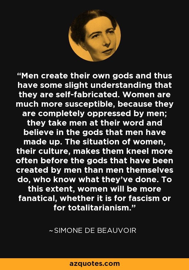 Men create their own gods and thus have some slight understanding that they are self-fabricated. Women are much more susceptible, because they are completely oppressed by men; they take men at their word and believe in the gods that men have made up. The situation of women, their culture, makes them kneel more often before the gods that have been created by men than men themselves do, who know what they've done. To this extent, women will be more fanatical, whether it is for fascism or for totalitarianism. - Simone de Beauvoir