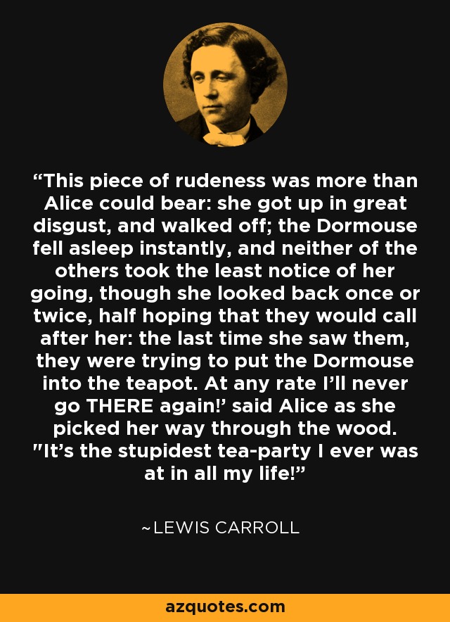 This piece of rudeness was more than Alice could bear: she got up in great disgust, and walked off; the Dormouse fell asleep instantly, and neither of the others took the least notice of her going, though she looked back once or twice, half hoping that they would call after her: the last time she saw them, they were trying to put the Dormouse into the teapot. At any rate I'll never go THERE again!' said Alice as she picked her way through the wood. 