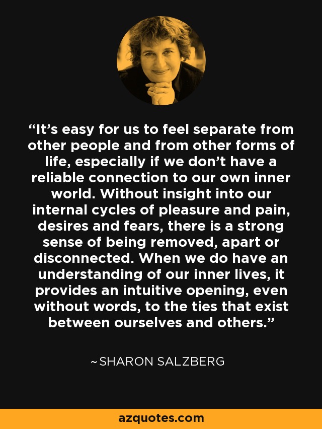 It's easy for us to feel separate from other people and from other forms of life, especially if we don't have a reliable connection to our own inner world. Without insight into our internal cycles of pleasure and pain, desires and fears, there is a strong sense of being removed, apart or disconnected. When we do have an understanding of our inner lives, it provides an intuitive opening, even without words, to the ties that exist between ourselves and others. - Sharon Salzberg