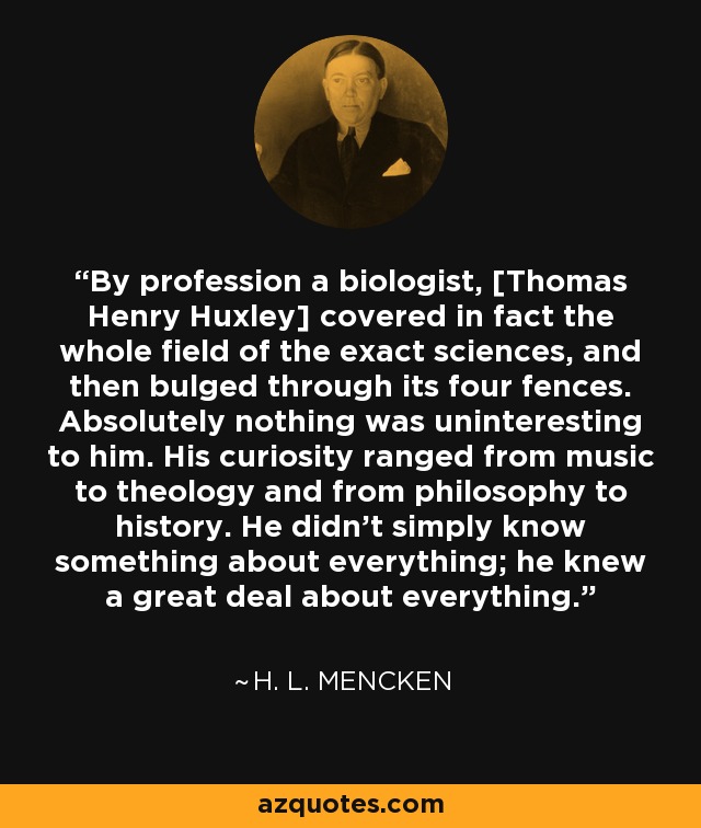 By profession a biologist, [Thomas Henry Huxley] covered in fact the whole field of the exact sciences, and then bulged through its four fences. Absolutely nothing was uninteresting to him. His curiosity ranged from music to theology and from philosophy to history. He didn't simply know something about everything; he knew a great deal about everything. - H. L. Mencken