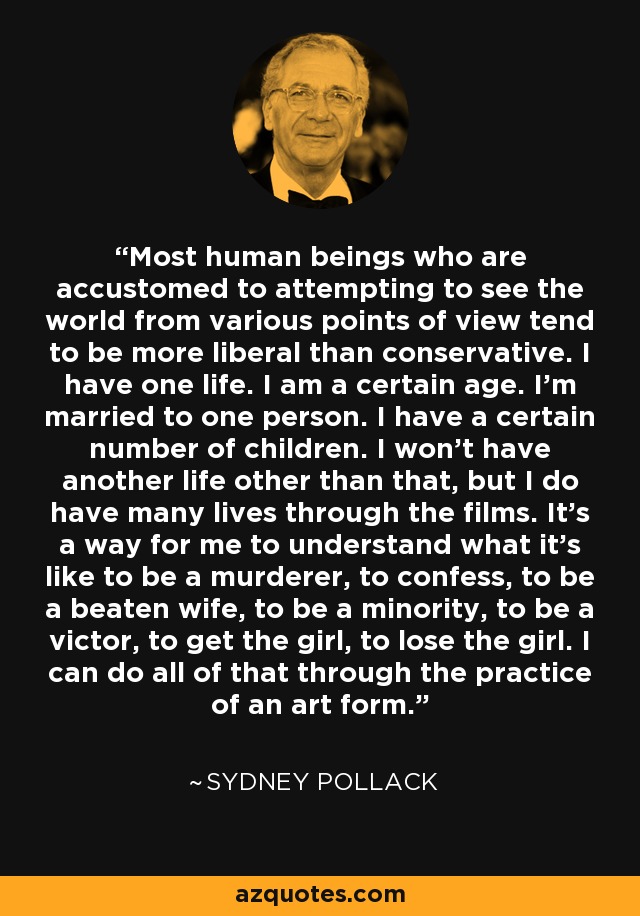 Most human beings who are accustomed to attempting to see the world from various points of view tend to be more liberal than conservative. I have one life. I am a certain age. I'm married to one person. I have a certain number of children. I won't have another life other than that, but I do have many lives through the films. It's a way for me to understand what it's like to be a murderer, to confess, to be a beaten wife, to be a minority, to be a victor, to get the girl, to lose the girl. I can do all of that through the practice of an art form. - Sydney Pollack