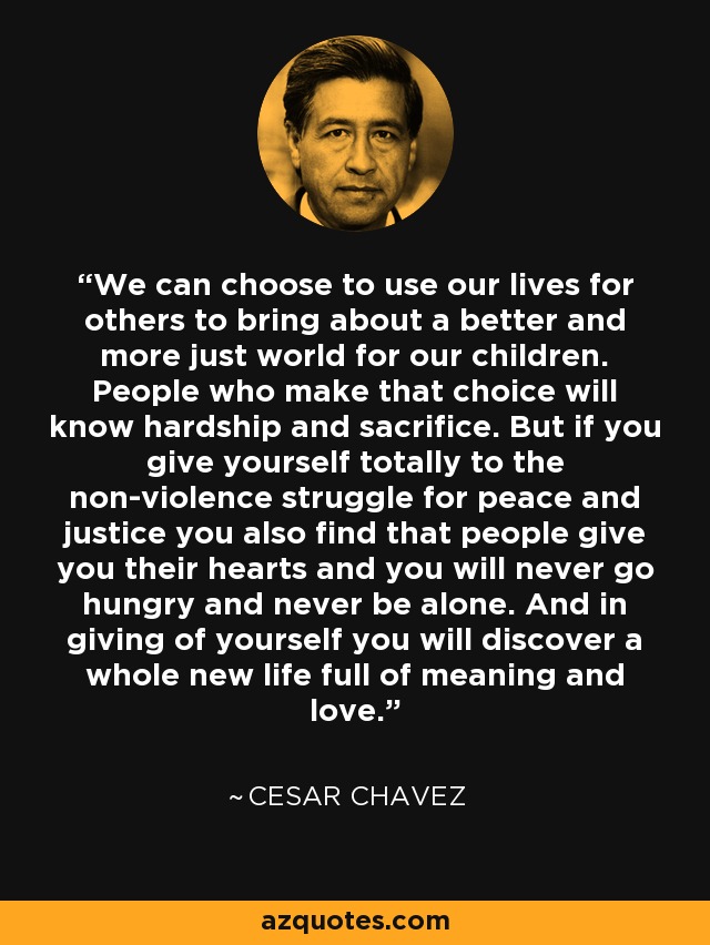 We can choose to use our lives for others to bring about a better and more just world for our children. People who make that choice will know hardship and sacrifice. But if you give yourself totally to the non-violence struggle for peace and justice you also find that people give you their hearts and you will never go hungry and never be alone. And in giving of yourself you will discover a whole new life full of meaning and love. - Cesar Chavez