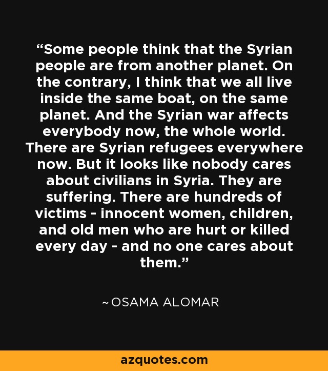 Some people think that the Syrian people are from another planet. On the contrary, I think that we all live inside the same boat, on the same planet. And the Syrian war affects everybody now, the whole world. There are Syrian refugees everywhere now. But it looks like nobody cares about civilians in Syria. They are suffering. There are hundreds of victims - innocent women, children, and old men who are hurt or killed every day - and no one cares about them. - Osama Alomar