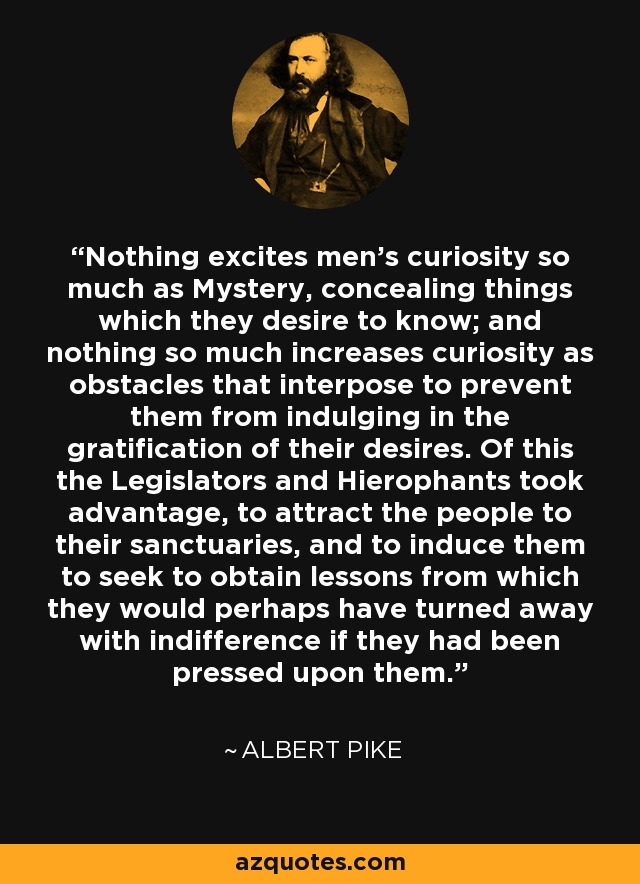 Nothing excites men's curiosity so much as Mystery, concealing things which they desire to know; and nothing so much increases curiosity as obstacles that interpose to prevent them from indulging in the gratification of their desires. Of this the Legislators and Hierophants took advantage, to attract the people to their sanctuaries, and to induce them to seek to obtain lessons from which they would perhaps have turned away with indifference if they had been pressed upon them. - Albert Pike