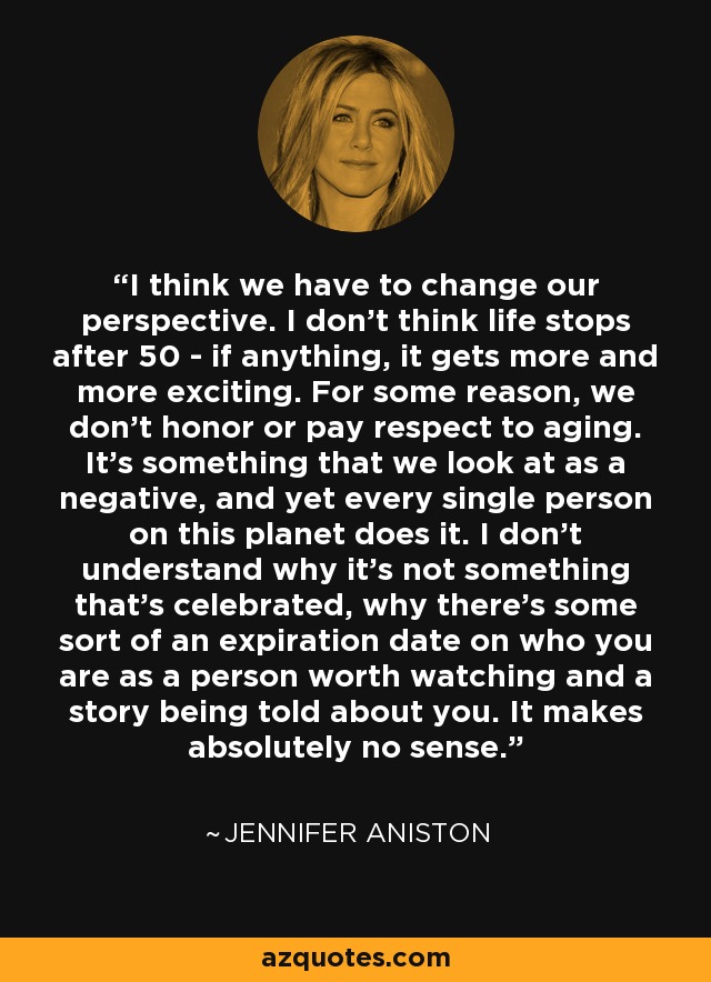 I think we have to change our perspective. I don't think life stops after 50 - if anything, it gets more and more exciting. For some reason, we don't honor or pay respect to aging. It's something that we look at as a negative, and yet every single person on this planet does it. I don't understand why it's not something that's celebrated, why there's some sort of an expiration date on who you are as a person worth watching and a story being told about you. It makes absolutely no sense. - Jennifer Aniston