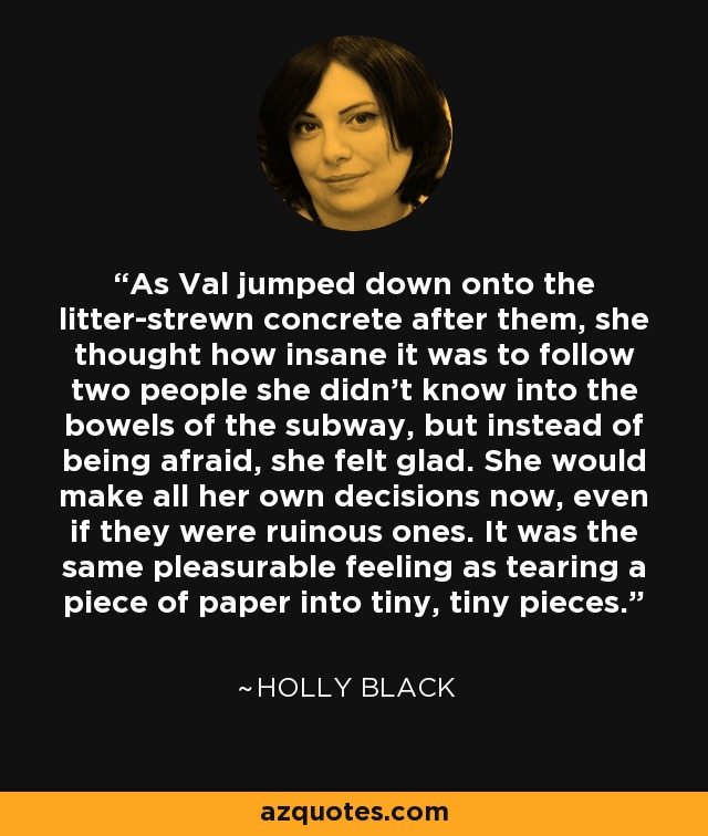 As Val jumped down onto the litter-strewn concrete after them, she thought how insane it was to follow two people she didn't know into the bowels of the subway, but instead of being afraid, she felt glad. She would make all her own decisions now, even if they were ruinous ones. It was the same pleasurable feeling as tearing a piece of paper into tiny, tiny pieces. - Holly Black