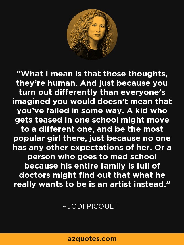 What I mean is that those thoughts, they're human. And just because you turn out differently than everyone's imagined you would doesn't mean that you've failed in some way. A kid who gets teased in one school might move to a different one, and be the most popular girl there, just because no one has any other expectations of her. Or a person who goes to med school because his entire family is full of doctors might find out that what he really wants to be is an artist instead. - Jodi Picoult