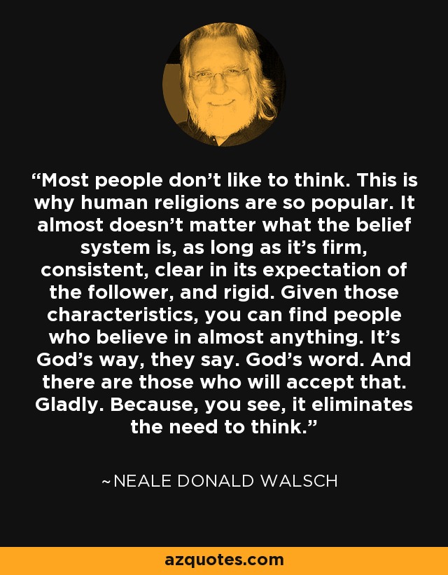 Most people don't like to think. This is why human religions are so popular. It almost doesn't matter what the belief system is, as long as it's firm, consistent, clear in its expectation of the follower, and rigid. Given those characteristics, you can find people who believe in almost anything. It's God's way, they say. God's word. And there are those who will accept that. Gladly. Because, you see, it eliminates the need to think. - Neale Donald Walsch
