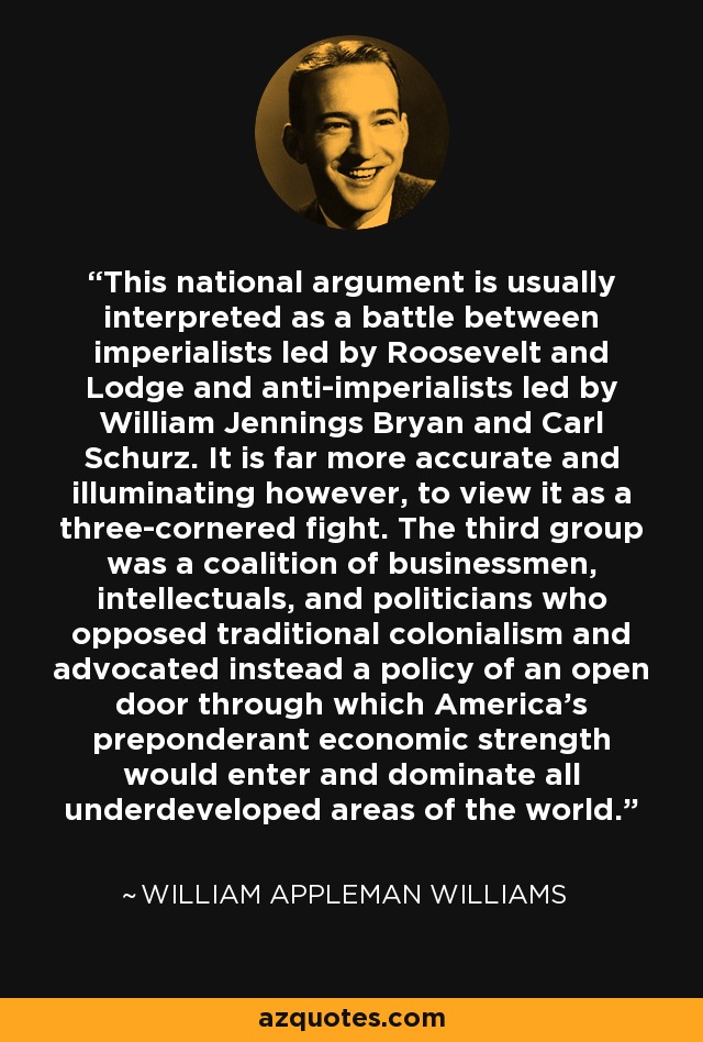 This national argument is usually interpreted as a battle between imperialists led by Roosevelt and Lodge and anti-imperialists led by William Jennings Bryan and Carl Schurz. It is far more accurate and illuminating however, to view it as a three-cornered fight. The third group was a coalition of businessmen, intellectuals, and politicians who opposed traditional colonialism and advocated instead a policy of an open door through which America's preponderant economic strength would enter and dominate all underdeveloped areas of the world. - William Appleman Williams