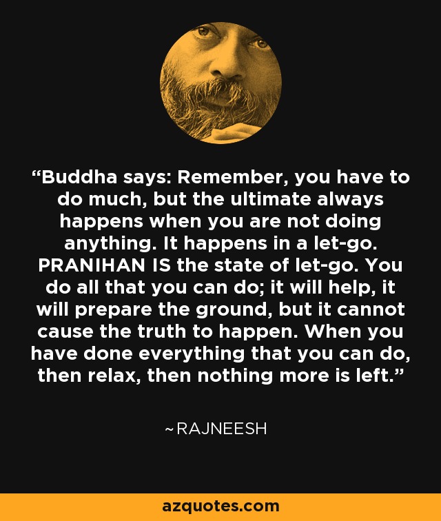 Buddha says: Remember, you have to do much, but the ultimate always happens when you are not doing anything. It happens in a let-go. PRANIHAN IS the state of let-go. You do all that you can do; it will help, it will prepare the ground, but it cannot cause the truth to happen. When you have done everything that you can do, then relax, then nothing more is left. - Rajneesh