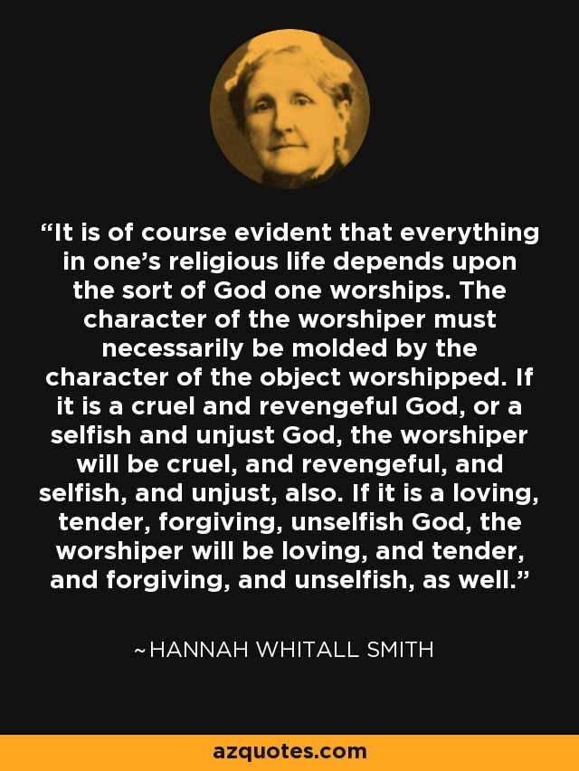 It is of course evident that everything in one's religious life depends upon the sort of God one worships. The character of the worshiper must necessarily be molded by the character of the object worshipped. If it is a cruel and revengeful God, or a selfish and unjust God, the worshiper will be cruel, and revengeful, and selfish, and unjust, also. If it is a loving, tender, forgiving, unselfish God, the worshiper will be loving, and tender, and forgiving, and unselfish, as well. - Hannah Whitall Smith