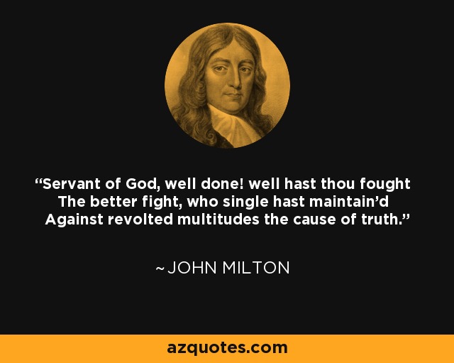 Servant of God, well done! well hast thou fought The better fight, who single hast maintain'd Against revolted multitudes the cause of truth. - John Milton