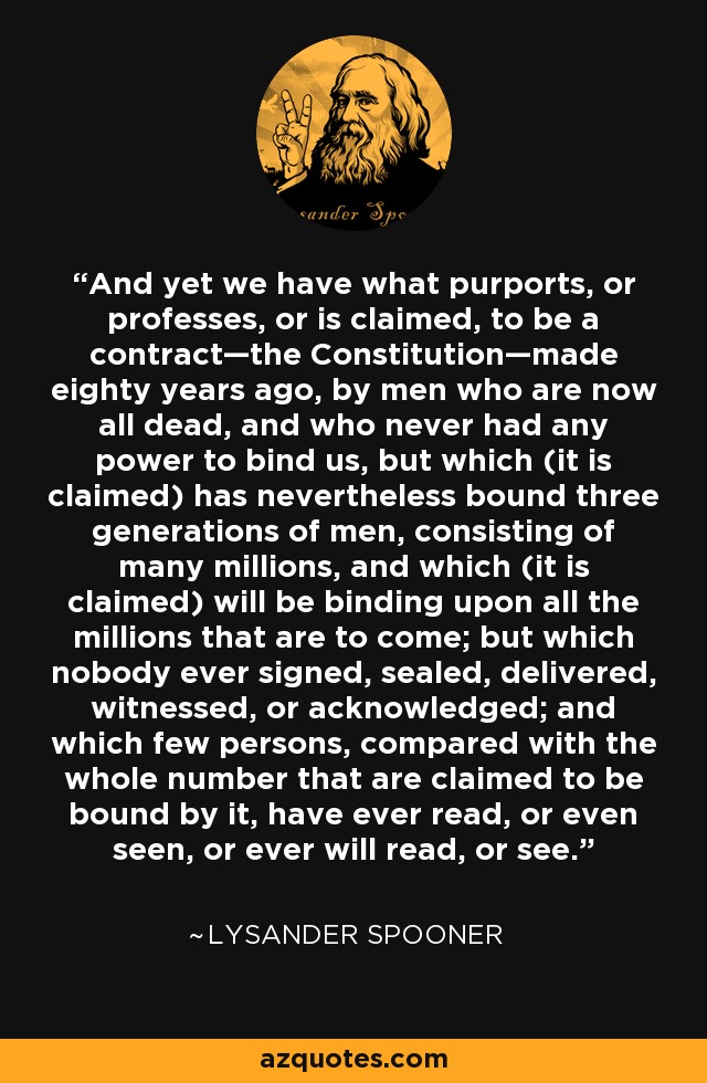 And yet we have what purports, or professes, or is claimed, to be a contract—the Constitution—made eighty years ago, by men who are now all dead, and who never had any power to bind us, but which (it is claimed) has nevertheless bound three generations of men, consisting of many millions, and which (it is claimed) will be binding upon all the millions that are to come; but which nobody ever signed, sealed, delivered, witnessed, or acknowledged; and which few persons, compared with the whole number that are claimed to be bound by it, have ever read, or even seen, or ever will read, or see. - Lysander Spooner
