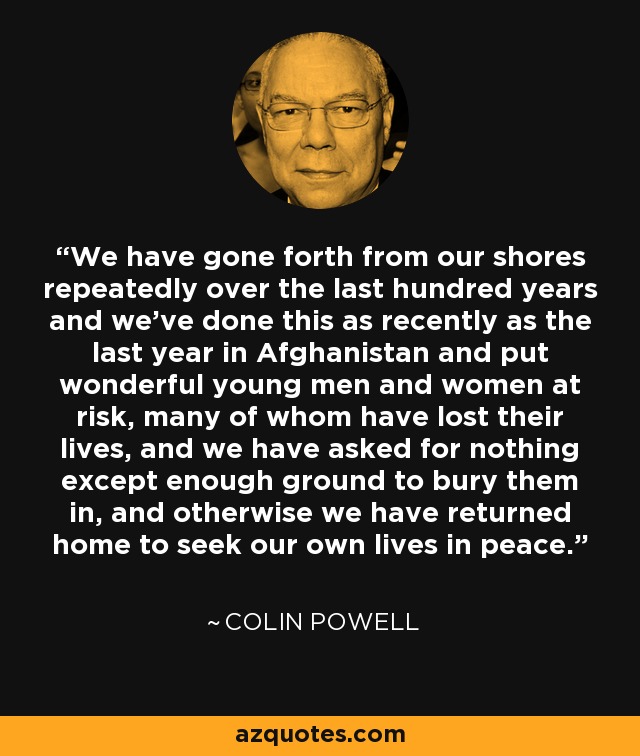 We have gone forth from our shores repeatedly over the last hundred years and we've done this as recently as the last year in Afghanistan and put wonderful young men and women at risk, many of whom have lost their lives, and we have asked for nothing except enough ground to bury them in, and otherwise we have returned home to seek our own lives in peace. - Colin Powell