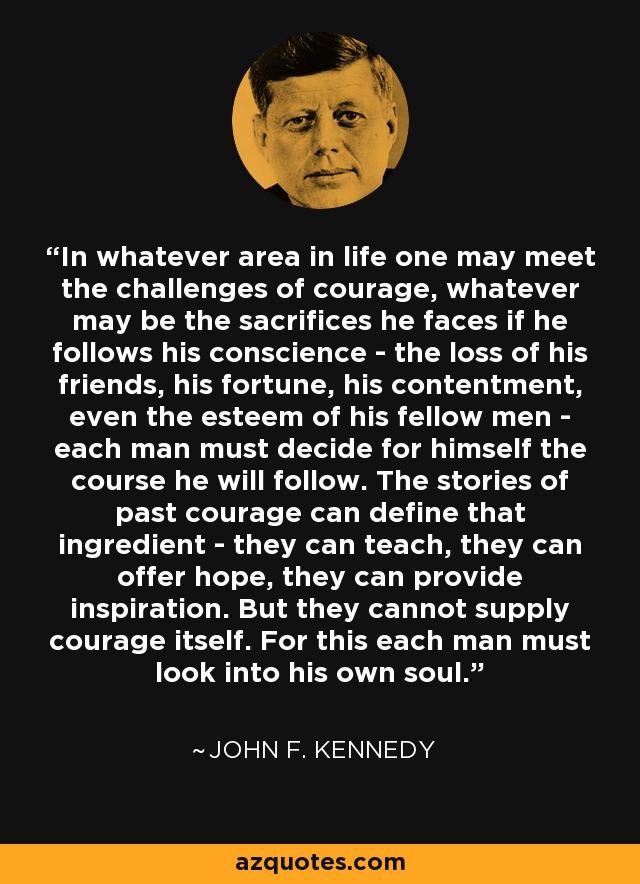 In whatever area in life one may meet the challenges of courage, whatever may be the sacrifices he faces if he follows his conscience - the loss of his friends, his fortune, his contentment, even the esteem of his fellow men - each man must decide for himself the course he will follow. The stories of past courage can define that ingredient - they can teach, they can offer hope, they can provide inspiration. But they cannot supply courage itself. For this each man must look into his own soul. - John F. Kennedy