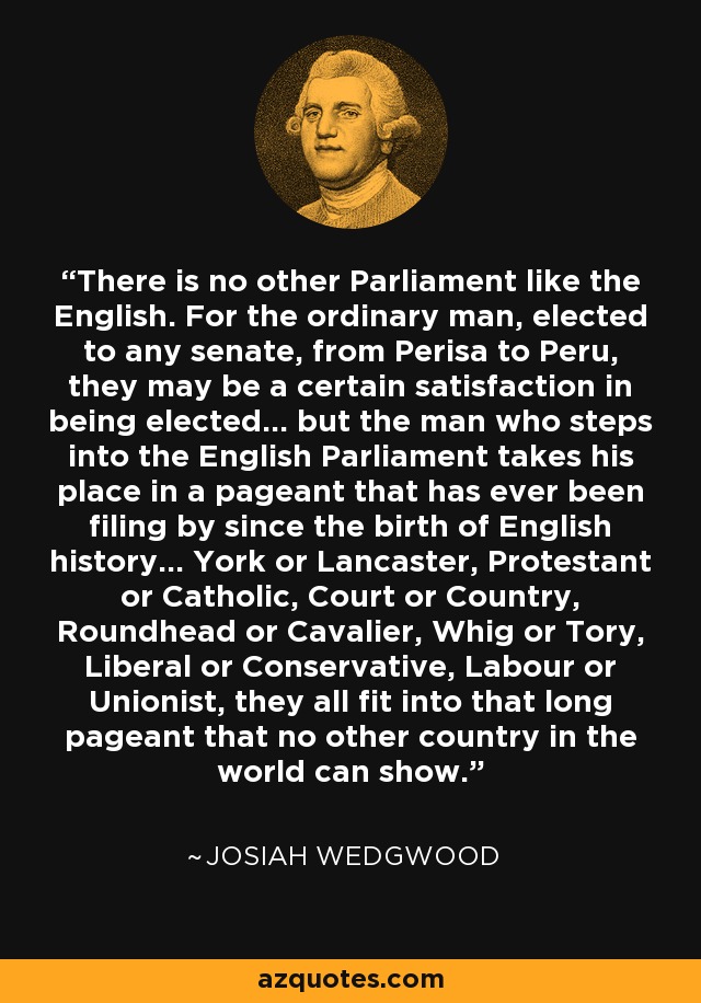 There is no other Parliament like the English. For the ordinary man, elected to any senate, from Perisa to Peru, they may be a certain satisfaction in being elected... but the man who steps into the English Parliament takes his place in a pageant that has ever been filing by since the birth of English history... York or Lancaster, Protestant or Catholic, Court or Country, Roundhead or Cavalier, Whig or Tory, Liberal or Conservative, Labour or Unionist, they all fit into that long pageant that no other country in the world can show. - Josiah Wedgwood