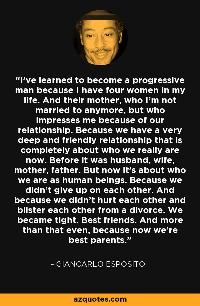 I've learned to become a progressive man because I have four women in my life. And their mother, who I'm not married to anymore, but who impresses me because of our relationship. Because we have a very deep and friendly relationship that is completely about who we really are now. Before it was husband, wife, mother, father. But now it's about who we are as human beings. Because we didn't give up on each other. And because we didn't hurt each other and blister each other from a divorce. We became tight. Best friends. And more than that even, because now we're best parents. - Giancarlo Esposito