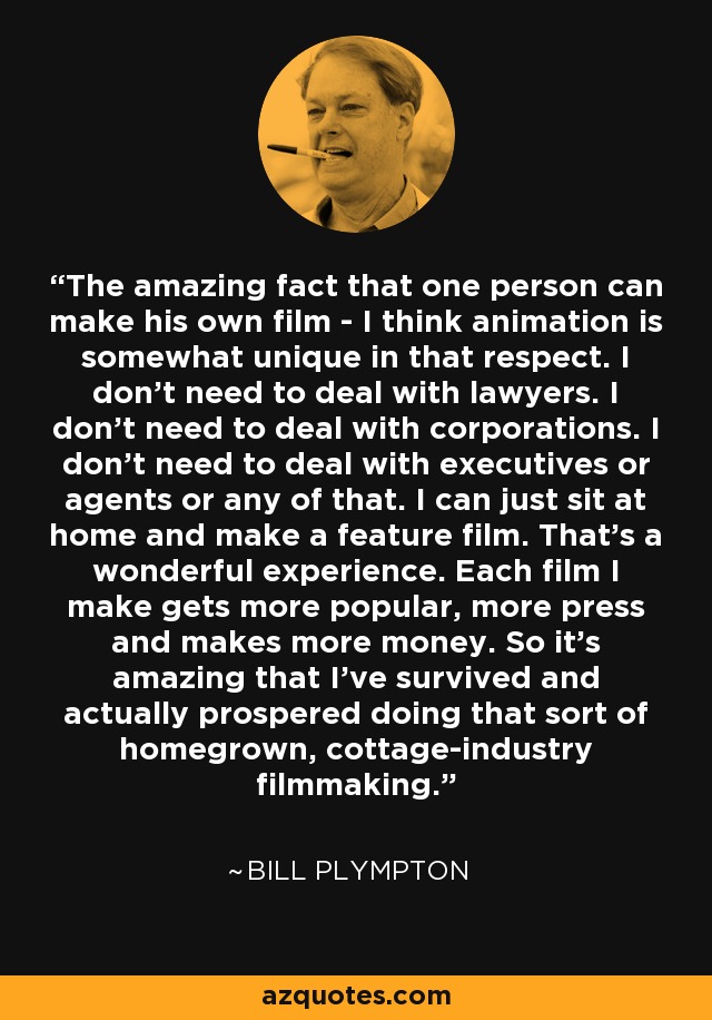 The amazing fact that one person can make his own film - I think animation is somewhat unique in that respect. I don't need to deal with lawyers. I don't need to deal with corporations. I don't need to deal with executives or agents or any of that. I can just sit at home and make a feature film. That's a wonderful experience. Each film I make gets more popular, more press and makes more money. So it's amazing that I've survived and actually prospered doing that sort of homegrown, cottage-industry filmmaking. - Bill Plympton