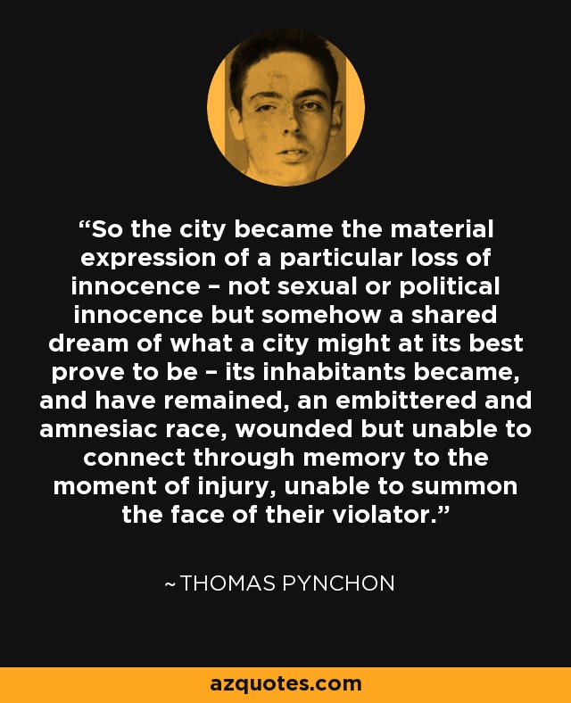 So the city became the material expression of a particular loss of innocence – not sexual or political innocence but somehow a shared dream of what a city might at its best prove to be – its inhabitants became, and have remained, an embittered and amnesiac race, wounded but unable to connect through memory to the moment of injury, unable to summon the face of their violator. - Thomas Pynchon