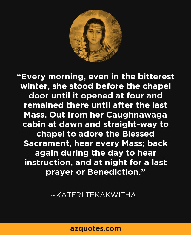 Every morning, even in the bitterest winter, she stood before the chapel door until it opened at four and remained there until after the last Mass. Out from her Caughnawaga cabin at dawn and straight-way to chapel to adore the Blessed Sacrament, hear every Mass; back again during the day to hear instruction, and at night for a last prayer or Benediction. - Kateri Tekakwitha