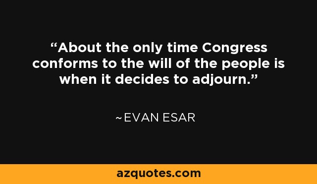 About the only time Congress conforms to the will of the people is when it decides to adjourn. - Evan Esar