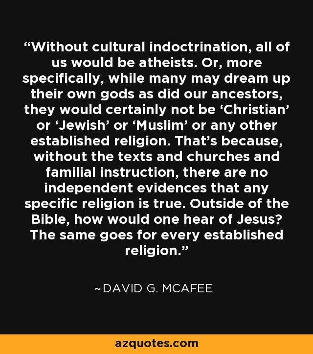 Without cultural indoctrination, all of us would be atheists. Or, more specifically, while many may dream up their own gods as did our ancestors, they would certainly not be ‘Christian’ or ‘Jewish’ or ‘Muslim’ or any other established religion. That’s because, without the texts and churches and familial instruction, there are no independent evidences that any specific religion is true. Outside of the Bible, how would one hear of Jesus? The same goes for every established religion. - David G. McAfee