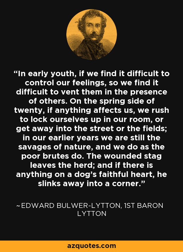 In early youth, if we find it difficult to control our feelings, so we find it difficult to vent them in the presence of others. On the spring side of twenty, if anything affects us, we rush to lock ourselves up in our room, or get away into the street or the fields; in our earlier years we are still the savages of nature, and we do as the poor brutes do. The wounded stag leaves the herd; and if there is anything on a dog's faithful heart, he slinks away into a corner. - Edward Bulwer-Lytton, 1st Baron Lytton