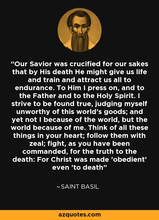 Our Savior was crucified for our sakes that by His death He might give us life and train and attract us all to endurance. To Him I press on, and to the Father and to the Holy Spirit. I strive to be found true, judging myself unworthy of this world's goods; and yet not I because of the world, but the world because of me. Think of all these things in your heart; follow them with zeal; fight, as you have been commanded, for the truth to the death: For Christ was made 'obedient' even 'to death' - Saint Basil