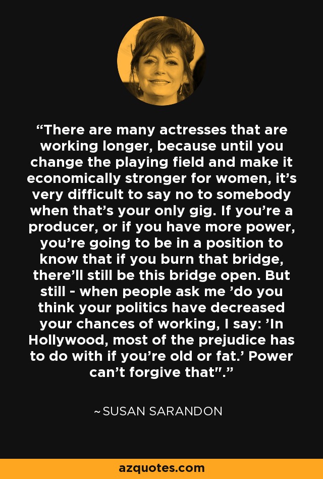 There are many actresses that are working longer, because until you change the playing field and make it economically stronger for women, it's very difficult to say no to somebody when that's your only gig. If you're a producer, or if you have more power, you're going to be in a position to know that if you burn that bridge, there'll still be this bridge open. But still - when people ask me 'do you think your politics have decreased your chances of working, I say: 'In Hollywood, most of the prejudice has to do with if you're old or fat.' Power can't forgive that