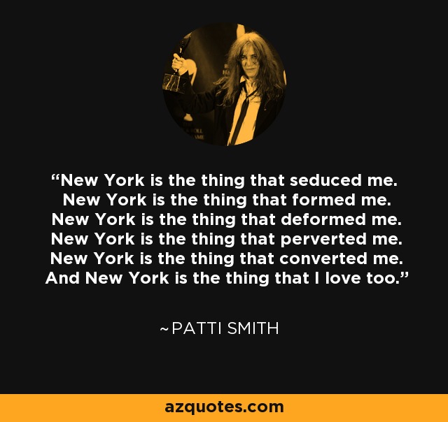 New York is the thing that seduced me. New York is the thing that formed me. New York is the thing that deformed me. New York is the thing that perverted me. New York is the thing that converted me. And New York is the thing that I love too. - Patti Smith