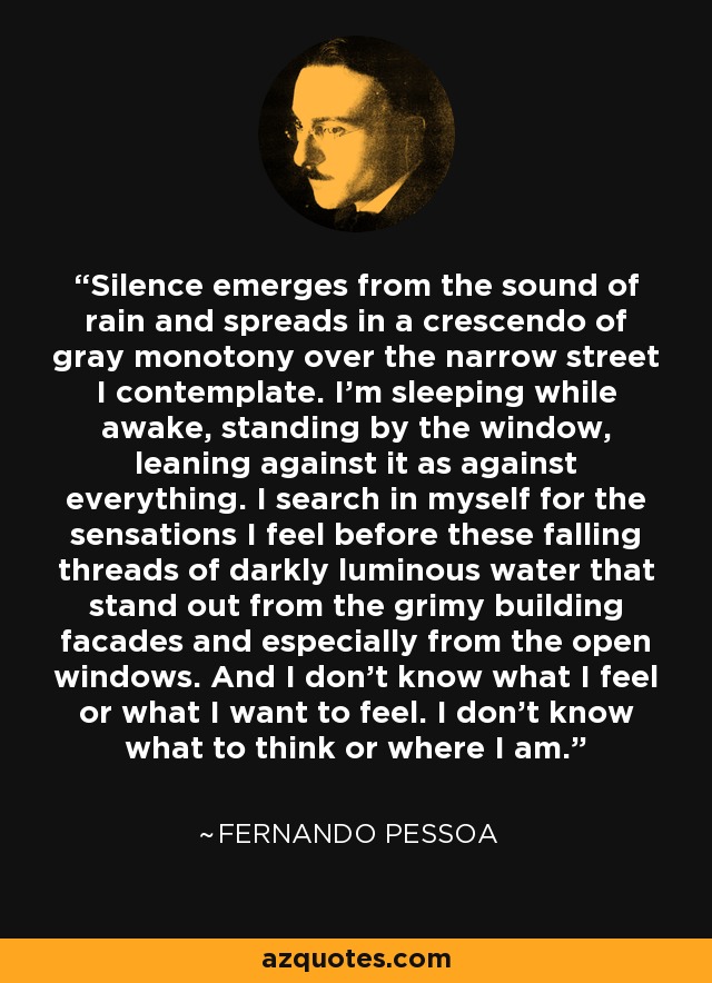 Silence emerges from the sound of rain and spreads in a crescendo of gray monotony over the narrow street I contemplate. I’m sleeping while awake, standing by the window, leaning against it as against everything. I search in myself for the sensations I feel before these falling threads of darkly luminous water that stand out from the grimy building facades and especially from the open windows. And I don’t know what I feel or what I want to feel. I don’t know what to think or where I am. - Fernando Pessoa