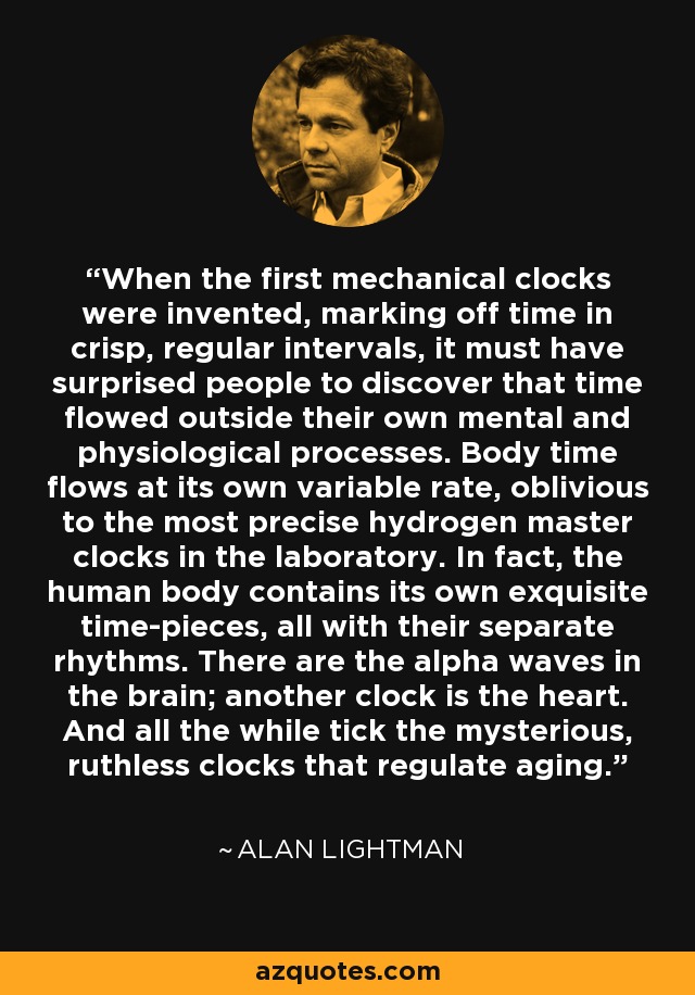 When the first mechanical clocks were invented, marking off time in crisp, regular intervals, it must have surprised people to discover that time flowed outside their own mental and physiological processes. Body time flows at its own variable rate, oblivious to the most precise hydrogen master clocks in the laboratory. In fact, the human body contains its own exquisite time-pieces, all with their separate rhythms. There are the alpha waves in the brain; another clock is the heart. And all the while tick the mysterious, ruthless clocks that regulate aging. - Alan Lightman
