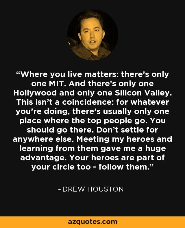 Where you live matters: there’s only one MIT. And there's only one Hollywood and only one Silicon Valley. This isn't a coincidence: for whatever you're doing, there's usually only one place where the top people go. You should go there. Don’t settle for anywhere else. Meeting my heroes and learning from them gave me a huge advantage. Your heroes are part of your circle too - follow them. - Drew Houston