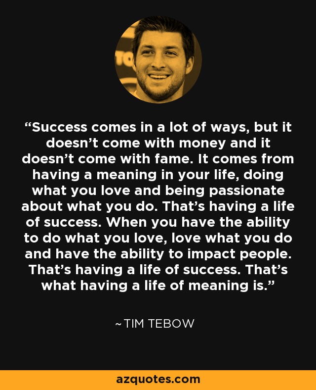 Success comes in a lot of ways, but it doesn't come with money and it doesn't come with fame. It comes from having a meaning in your life, doing what you love and being passionate about what you do. That's having a life of success. When you have the ability to do what you love, love what you do and have the ability to impact people. That's having a life of success. That's what having a life of meaning is. - Tim Tebow