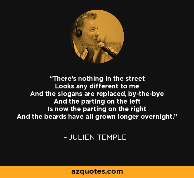 There's nothing in the street Looks any different to me And the slogans are replaced, by-the-bye And the parting on the left Is now the parting on the right And the beards have all grown longer overnight. - Julien Temple